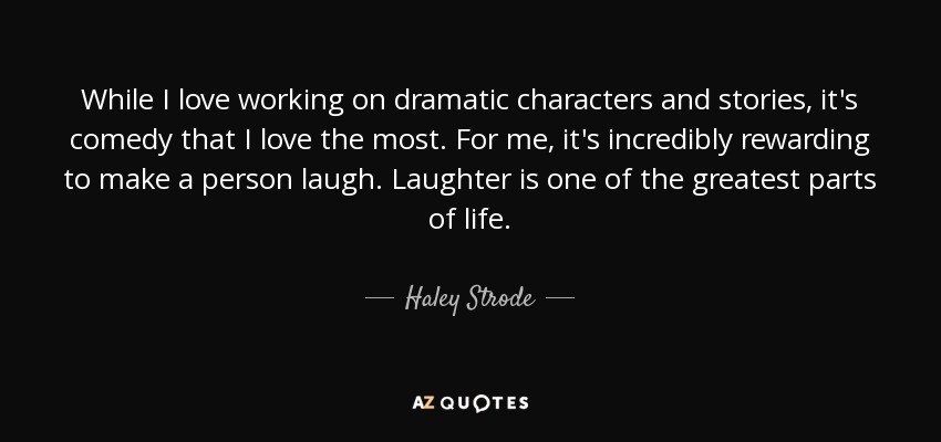 While I love working on dramatic characters and stories, it's comedy that I love the most. For me, it's incredibly rewarding to make a person laugh. Laughter is one of the greatest parts of life. - Haley Strode