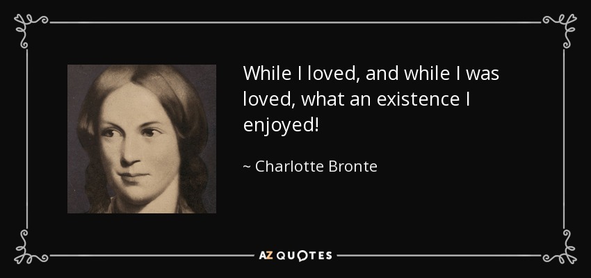 While I loved, and while I was loved, what an existence I enjoyed! - Charlotte Bronte
