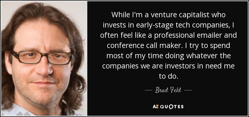 While I'm a venture capitalist who invests in early-stage tech companies, I often feel like a professional emailer and conference call maker. I try to spend most of my time doing whatever the companies we are investors in need me to do. - Brad Feld