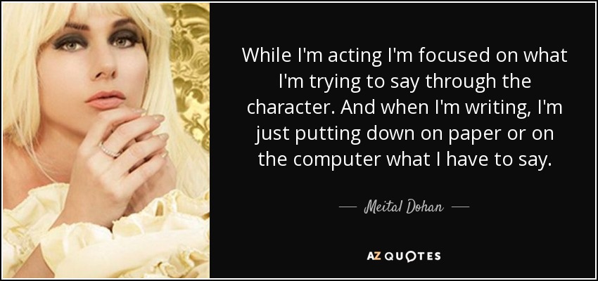 While I'm acting I'm focused on what I'm trying to say through the character. And when I'm writing, I'm just putting down on paper or on the computer what I have to say. - Meital Dohan