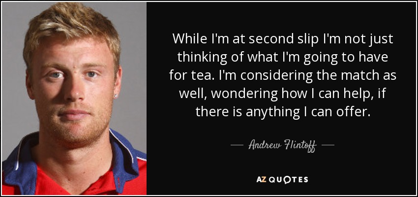 While I'm at second slip I'm not just thinking of what I'm going to have for tea. I'm considering the match as well, wondering how I can help, if there is anything I can offer. - Andrew Flintoff