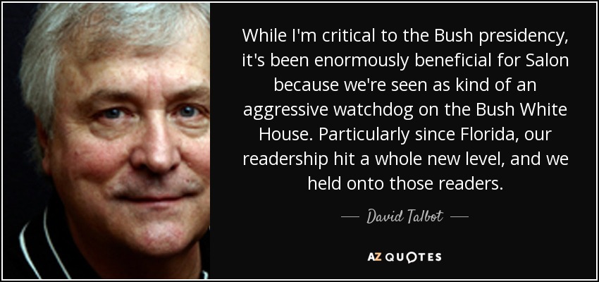 While I'm critical to the Bush presidency, it's been enormously beneficial for Salon because we're seen as kind of an aggressive watchdog on the Bush White House. Particularly since Florida, our readership hit a whole new level, and we held onto those readers. - David Talbot