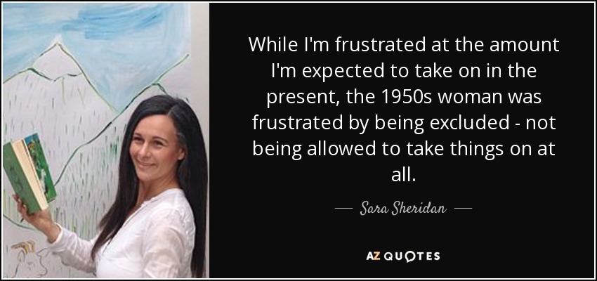 While I'm frustrated at the amount I'm expected to take on in the present, the 1950s woman was frustrated by being excluded - not being allowed to take things on at all. - Sara Sheridan