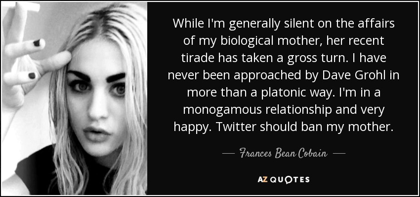 While I'm generally silent on the affairs of my biological mother, her recent tirade has taken a gross turn. I have never been approached by Dave Grohl in more than a platonic way. I'm in a monogamous relationship and very happy. Twitter should ban my mother. - Frances Bean Cobain