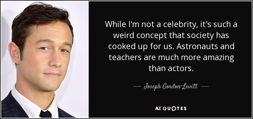 While I'm not a celebrity, it's such a weird concept that society has cooked up for us. Astronauts and teachers are much more amazing than actors. - Joseph Gordon-Levitt