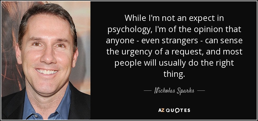 While I'm not an expect in psychology, I'm of the opinion that anyone - even strangers - can sense the urgency of a request, and most people will usually do the right thing. - Nicholas Sparks
