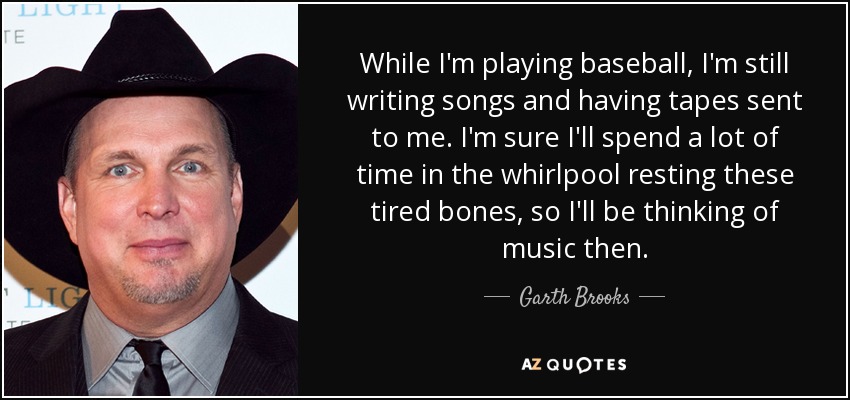 While I'm playing baseball, I'm still writing songs and having tapes sent to me. I'm sure I'll spend a lot of time in the whirlpool resting these tired bones, so I'll be thinking of music then. - Garth Brooks