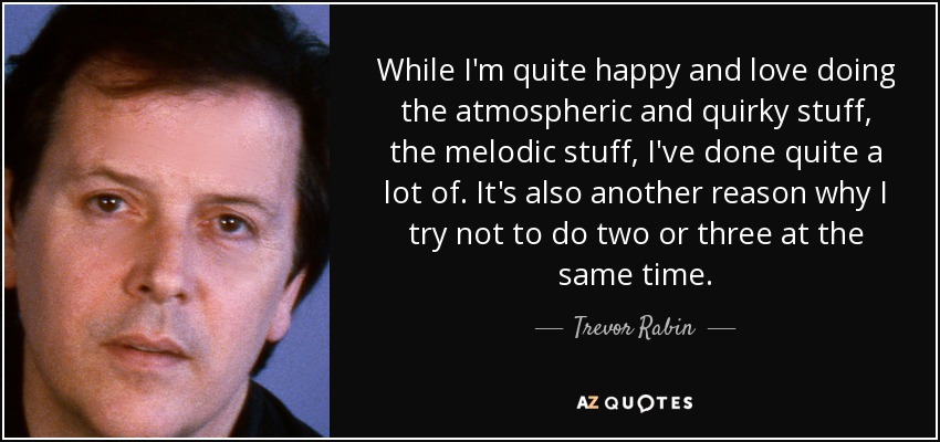 While I'm quite happy and love doing the atmospheric and quirky stuff, the melodic stuff, I've done quite a lot of. It's also another reason why I try not to do two or three at the same time. - Trevor Rabin