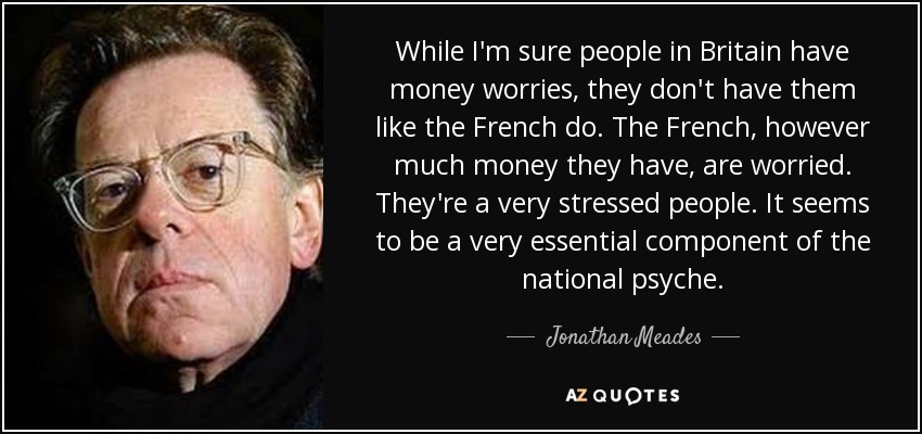 While I'm sure people in Britain have money worries, they don't have them like the French do. The French, however much money they have, are worried. They're a very stressed people. It seems to be a very essential component of the national psyche. - Jonathan Meades