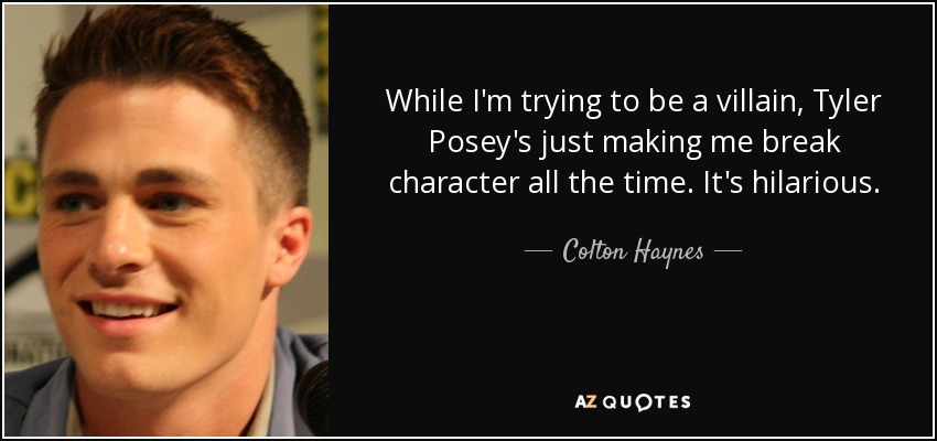 While I'm trying to be a villain, Tyler Posey's just making me break character all the time. It's hilarious. - Colton Haynes