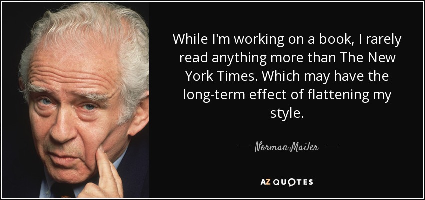 While I'm working on a book, I rarely read anything more than The New York Times. Which may have the long-term effect of flattening my style. - Norman Mailer