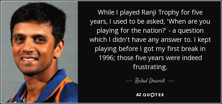 While I played Ranji Trophy for five years, I used to be asked, 'When are you playing for the nation?' - a question which I didn't have any answer to. I kept playing before I got my first break in 1996; those five years were indeed frustrating. - Rahul Dravid