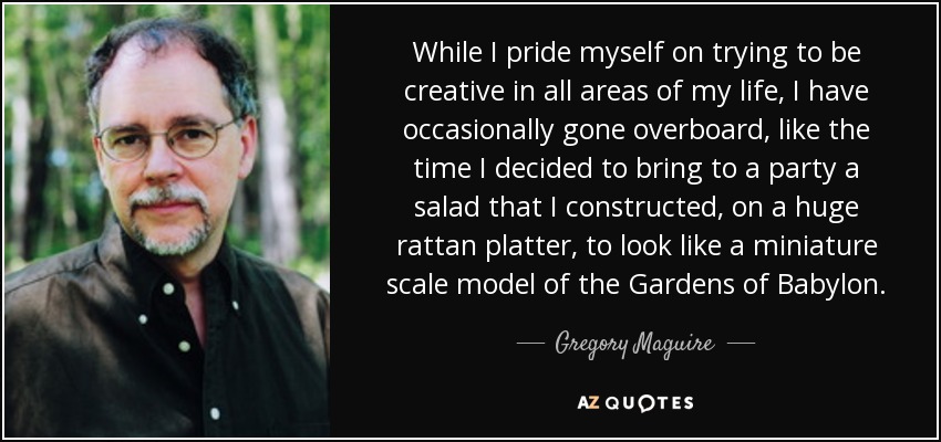 While I pride myself on trying to be creative in all areas of my life, I have occasionally gone overboard, like the time I decided to bring to a party a salad that I constructed, on a huge rattan platter, to look like a miniature scale model of the Gardens of Babylon. - Gregory Maguire