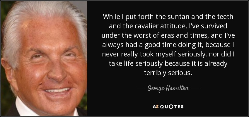 While I put forth the suntan and the teeth and the cavalier attitude, I've survived under the worst of eras and times, and I've always had a good time doing it, because I never really took myself seriously, nor did I take life seriously because it is already terribly serious. - George Hamilton