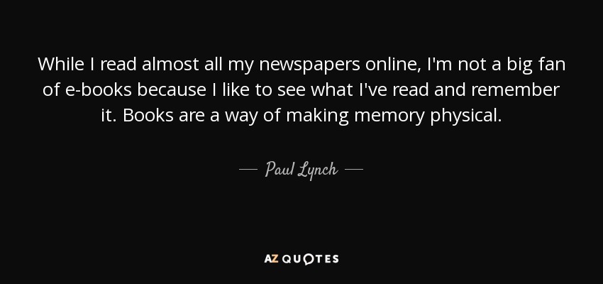 While I read almost all my newspapers online, I'm not a big fan of e-books because I like to see what I've read and remember it. Books are a way of making memory physical. - Paul Lynch