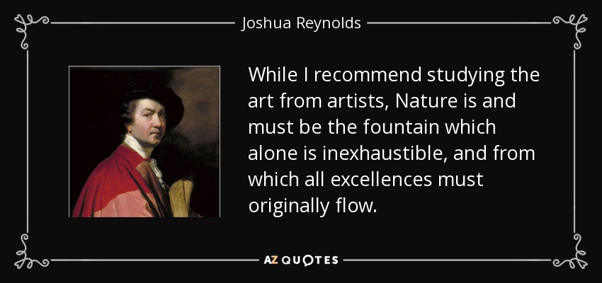 While I recommend studying the art from artists, Nature is and must be the fountain which alone is inexhaustible, and from which all excellences must originally flow. - Joshua Reynolds