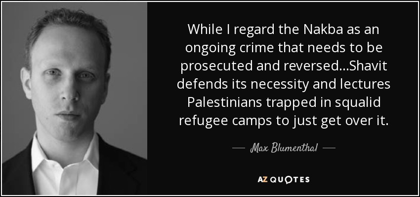 While I regard the Nakba as an ongoing crime that needs to be prosecuted and reversed...Shavit defends its necessity and lectures Palestinians trapped in squalid refugee camps to just get over it. - Max Blumenthal