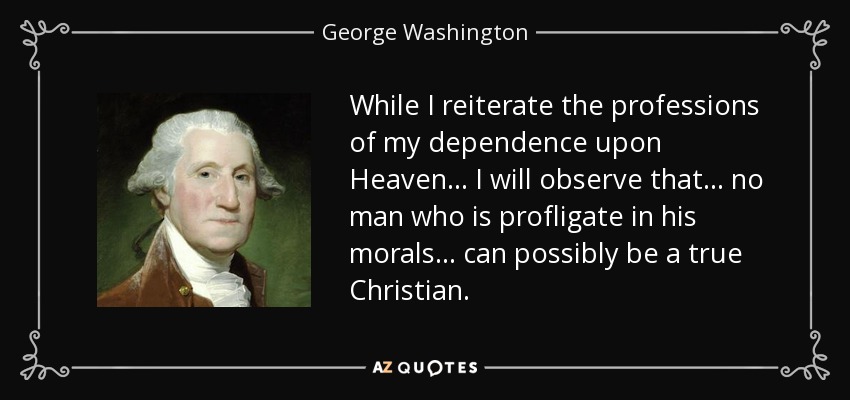 While I reiterate the professions of my dependence upon Heaven... I will observe that... no man who is profligate in his morals... can possibly be a true Christian. - George Washington