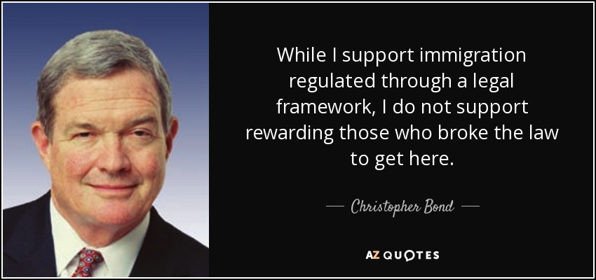 While I support immigration regulated through a legal framework, I do not support rewarding those who broke the law to get here. - Christopher Bond