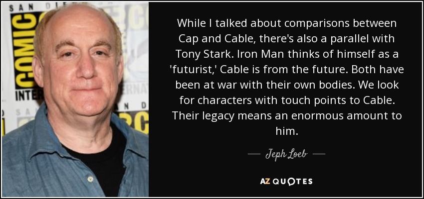 While I talked about comparisons between Cap and Cable, there's also a parallel with Tony Stark. Iron Man thinks of himself as a 'futurist,' Cable is from the future. Both have been at war with their own bodies. We look for characters with touch points to Cable. Their legacy means an enormous amount to him. - Jeph Loeb