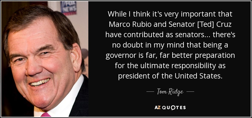 While I think it's very important that Marco Rubio and Senator [Ted] Cruz have contributed as senators... there's no doubt in my mind that being a governor is far, far better preparation for the ultimate responsibility as president of the United States. - Tom Ridge