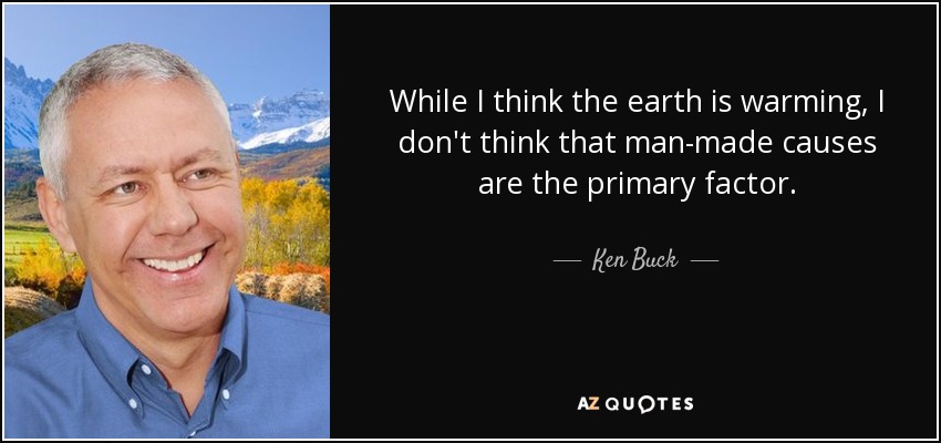 While I think the earth is warming, I don't think that man-made causes are the primary factor. - Ken Buck