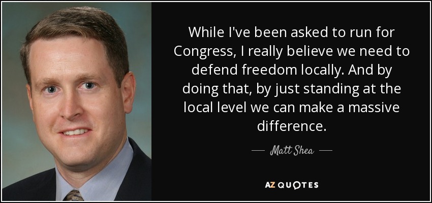While I've been asked to run for Congress, I really believe we need to defend freedom locally. And by doing that, by just standing at the local level we can make a massive difference. - Matt Shea