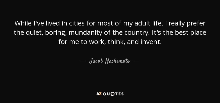While I've lived in cities for most of my adult life, I really prefer the quiet, boring, mundanity of the country. It's the best place for me to work, think, and invent. - Jacob Hashimoto
