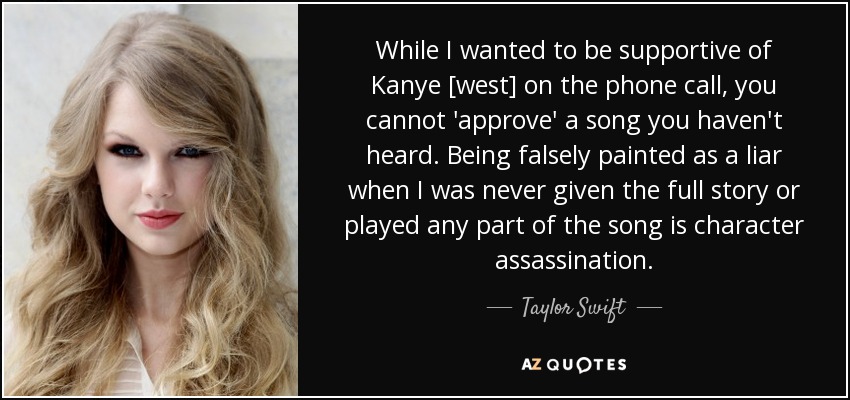 While I wanted to be supportive of Kanye [west] on the phone call, you cannot 'approve' a song you haven't heard. Being falsely painted as a liar when I was never given the full story or played any part of the song is character assassination. - Taylor Swift