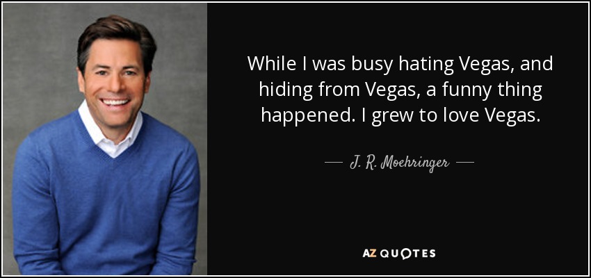 While I was busy hating Vegas, and hiding from Vegas, a funny thing happened. I grew to love Vegas. - J. R. Moehringer