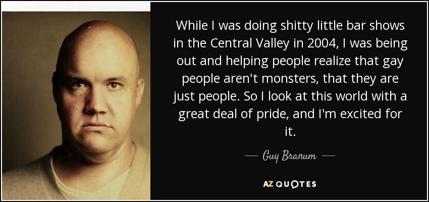While I was doing shitty little bar shows in the Central Valley in 2004, I was being out and helping people realize that gay people aren't monsters, that they are just people. So I look at this world with a great deal of pride, and I'm excited for it. - Guy Branum