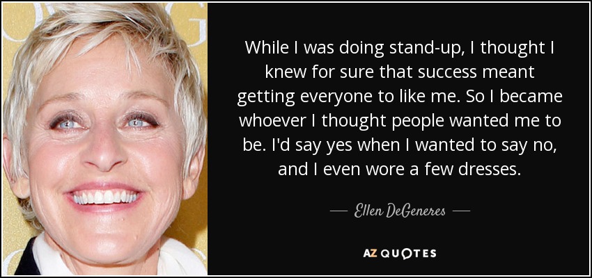 While I was doing stand-up, I thought I knew for sure that success meant getting everyone to like me. So I became whoever I thought people wanted me to be. I'd say yes when I wanted to say no, and I even wore a few dresses. - Ellen DeGeneres