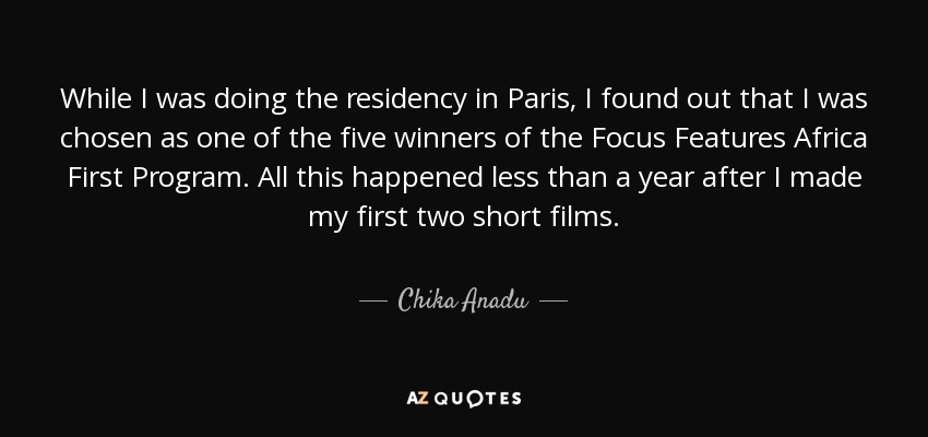 While I was doing the residency in Paris, I found out that I was chosen as one of the five winners of the Focus Features Africa First Program. All this happened less than a year after I made my first two short films. - Chika Anadu