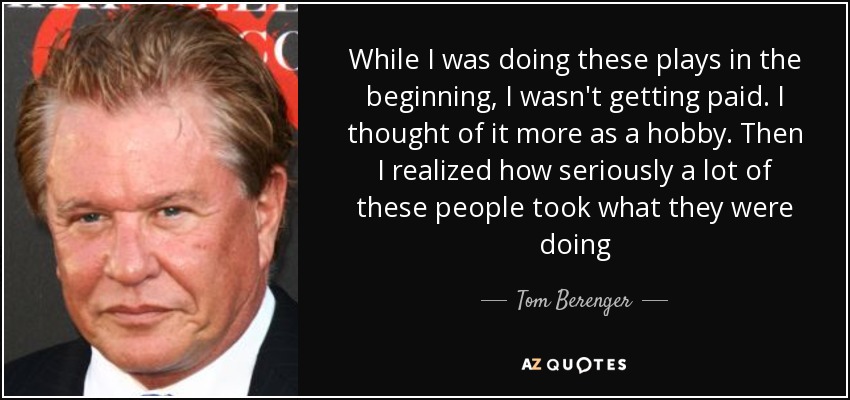 While I was doing these plays in the beginning, I wasn't getting paid. I thought of it more as a hobby. Then I realized how seriously a lot of these people took what they were doing - Tom Berenger