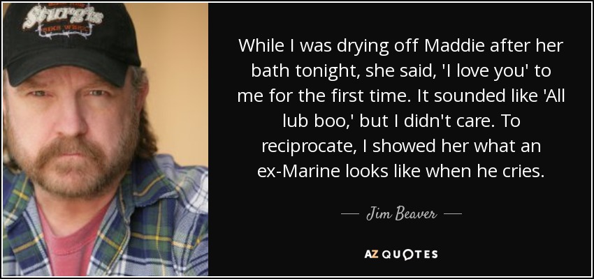 While I was drying off Maddie after her bath tonight, she said, 'I love you' to me for the first time. It sounded like 'All lub boo,' but I didn't care. To reciprocate, I showed her what an ex-Marine looks like when he cries. - Jim Beaver