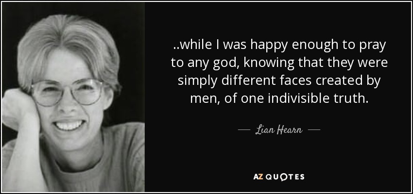 ..while I was happy enough to pray to any god, knowing that they were simply different faces created by men, of one indivisible truth. - Lian Hearn