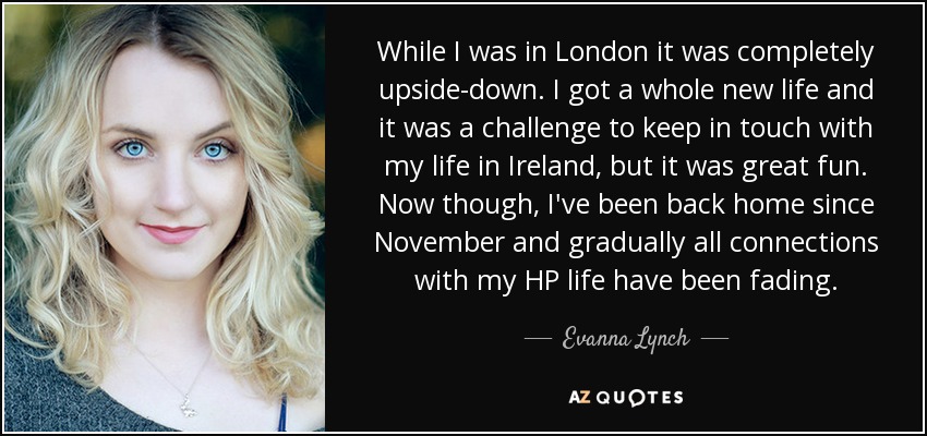 While I was in London it was completely upside-down. I got a whole new life and it was a challenge to keep in touch with my life in Ireland, but it was great fun. Now though, I've been back home since November and gradually all connections with my HP life have been fading. - Evanna Lynch