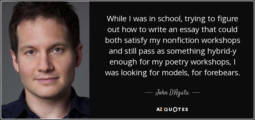 While I was in school, trying to figure out how to write an essay that could both satisfy my nonfiction workshops and still pass as something hybrid-y enough for my poetry workshops, I was looking for models, for forebears. - John D'Agata