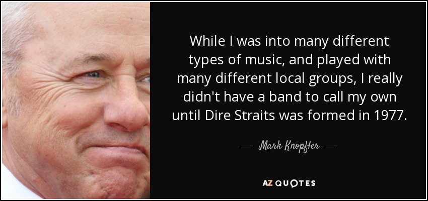 While I was into many different types of music, and played with many different local groups, I really didn't have a band to call my own until Dire Straits was formed in 1977. - Mark Knopfler
