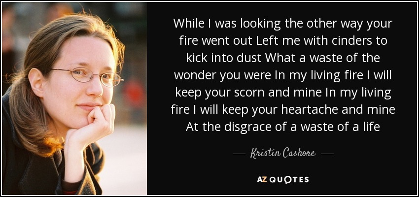 While I was looking the other way your fire went out Left me with cinders to kick into dust What a waste of the wonder you were In my living fire I will keep your scorn and mine In my living fire I will keep your heartache and mine At the disgrace of a waste of a life - Kristin Cashore