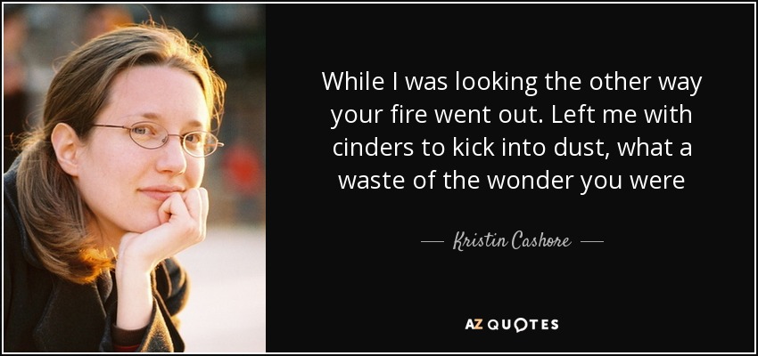 While I was looking the other way your fire went out. Left me with cinders to kick into dust, what a waste of the wonder you were - Kristin Cashore