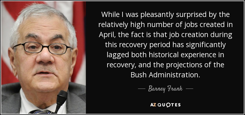 While I was pleasantly surprised by the relatively high number of jobs created in April, the fact is that job creation during this recovery period has significantly lagged both historical experience in recovery, and the projections of the Bush Administration. - Barney Frank