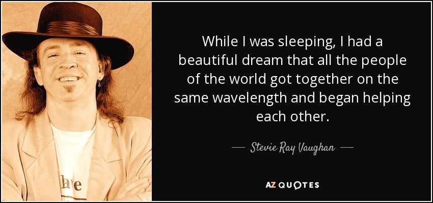 While I was sleeping, I had a beautiful dream that all the people of the world got together on the same wavelength and began helping each other. - Stevie Ray Vaughan