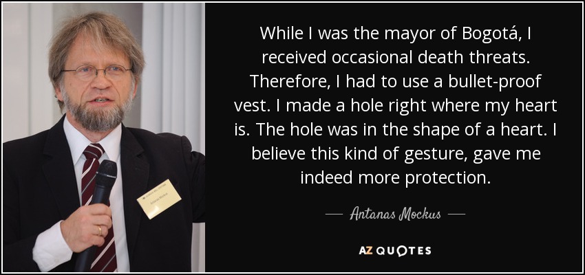 While I was the mayor of Bogotá, I received occasional death threats. Therefore, I had to use a bullet-proof vest. I made a hole right where my heart is. The hole was in the shape of a heart. I believe this kind of gesture, gave me indeed more protection. - Antanas Mockus