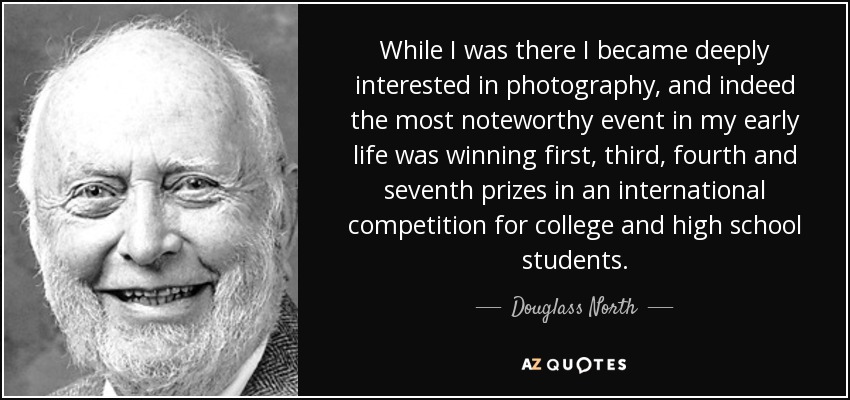 While I was there I became deeply interested in photography, and indeed the most noteworthy event in my early life was winning first, third, fourth and seventh prizes in an international competition for college and high school students. - Douglass North