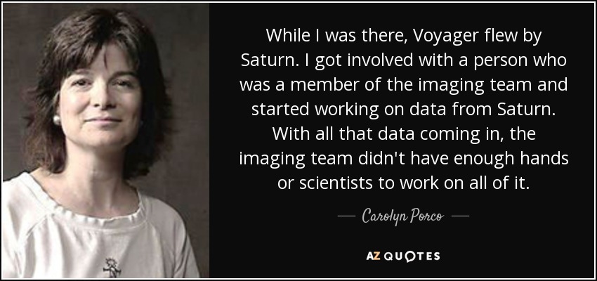 While I was there, Voyager flew by Saturn. I got involved with a person who was a member of the imaging team and started working on data from Saturn. With all that data coming in, the imaging team didn't have enough hands or scientists to work on all of it. - Carolyn Porco