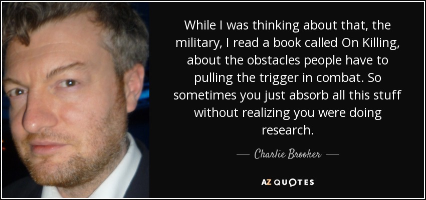 While I was thinking about that, the military, I read a book called On Killing, about the obstacles people have to pulling the trigger in combat. So sometimes you just absorb all this stuff without realizing you were doing research. - Charlie Brooker