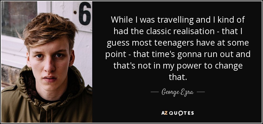 While I was travelling and I kind of had the classic realisation - that I guess most teenagers have at some point - that time's gonna run out and that's not in my power to change that. - George Ezra