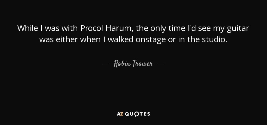 While I was with Procol Harum, the only time I'd see my guitar was either when I walked onstage or in the studio. - Robin Trower