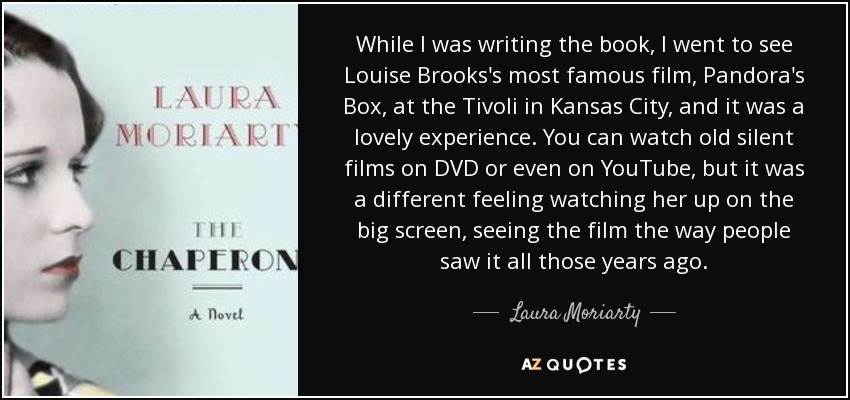 While I was writing the book, I went to see Louise Brooks's most famous film, Pandora's Box, at the Tivoli in Kansas City, and it was a lovely experience. You can watch old silent films on DVD or even on YouTube, but it was a different feeling watching her up on the big screen, seeing the film the way people saw it all those years ago. - Laura Moriarty